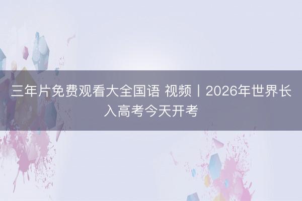 三年片免费观看大全国语 视频丨2026年世界长入高考今天开考