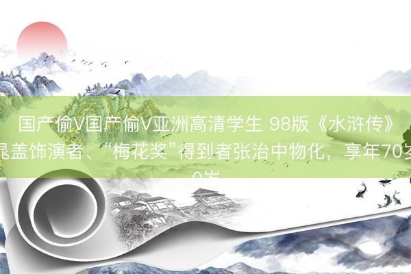 国产偷V国产偷V亚洲高清学生 98版《水浒传》晁盖饰演者、“梅花奖”得到者张治中物化,享年70岁