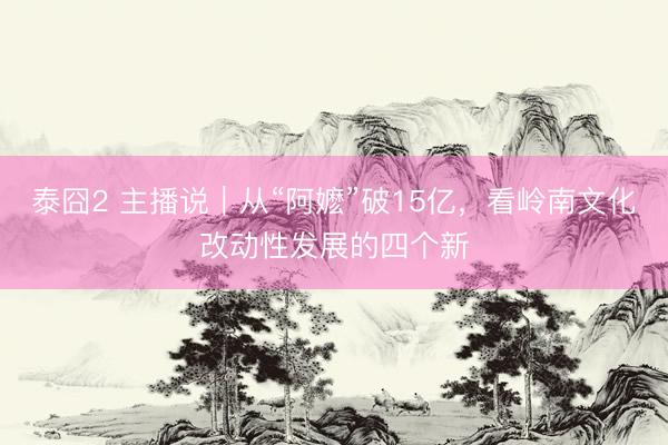 泰囧2 主播说｜从“阿嬷”破15亿，看岭南文化改动性发展的四个新