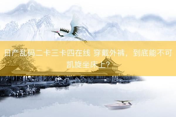 日产乱码二卡三卡四在线 穿戴外裤,到底能不可凯旋坐床上?