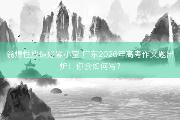 翁熄性放纵好紧小莹 广东2026年高考作文题出炉!你会如何写?