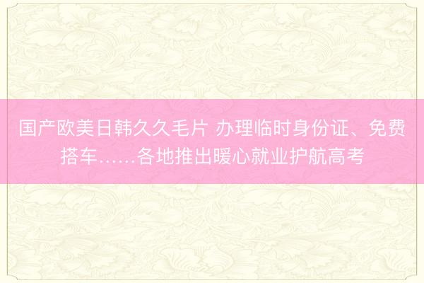 国产欧美日韩久久毛片 办理临时身份证、免费搭车……各地推出暖心就业护航高考