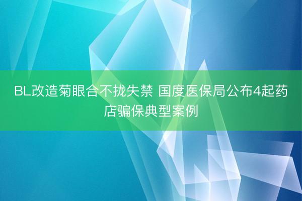 BL改造菊眼合不拢失禁 国度医保局公布4起药店骗保典型案例