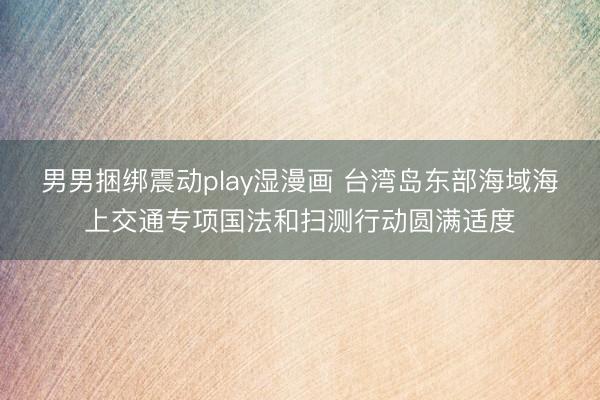 男男捆绑震动play湿漫画 台湾岛东部海域海上交通专项国法和扫测行动圆满适度