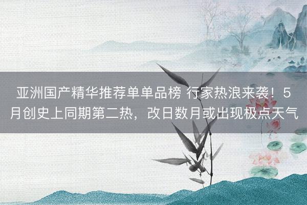 亚洲国产精华推荐单单品榜 行家热浪来袭！5月创史上同期第二热，改日数月或出现极点天气