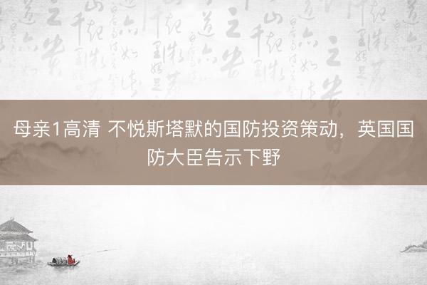 母亲1高清 不悦斯塔默的国防投资策动，英国国防大臣告示下野