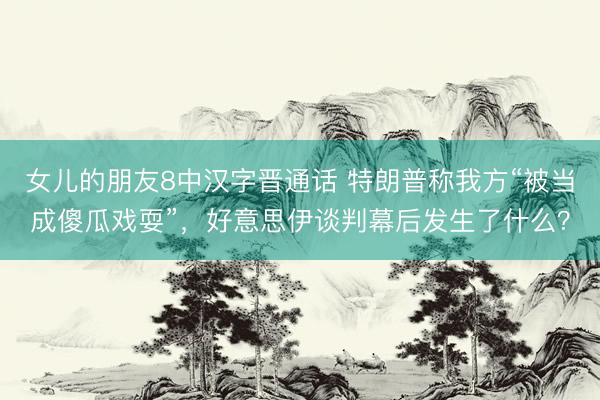 女儿的朋友8中汉字晋通话 特朗普称我方“被当成傻瓜戏耍”，好意思伊谈判幕后发生了什么？
