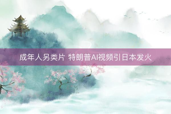 成年人另类片 特朗普AI视频引日本发火
