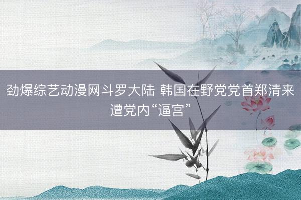 劲爆综艺动漫网斗罗大陆 韩国在野党党首郑清来遭党内“逼宫”