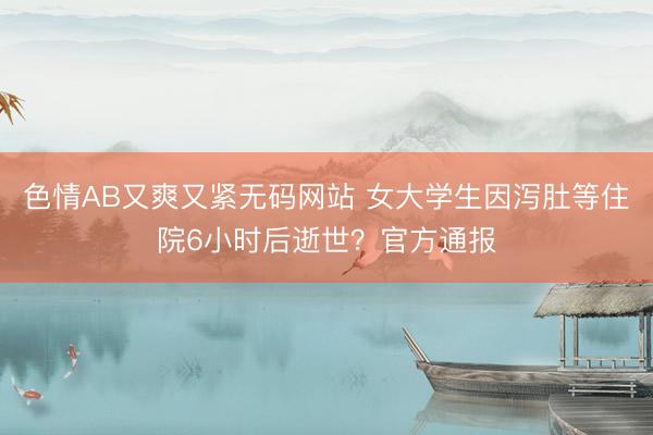 色情AB又爽又紧无码网站 女大学生因泻肚等住院6小时后逝世？官方通报