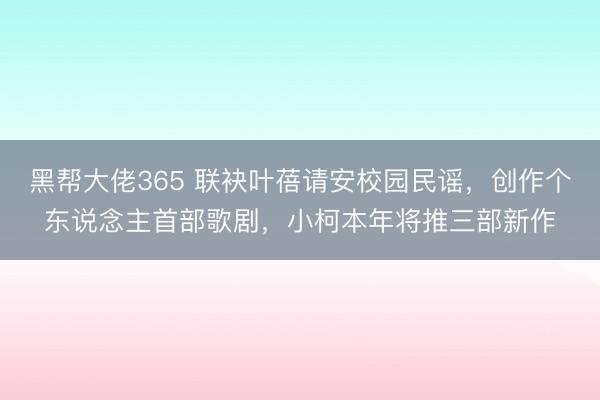 黑帮大佬365 联袂叶蓓请安校园民谣，创作个东说念主首部歌剧，小柯本年将推三部新作