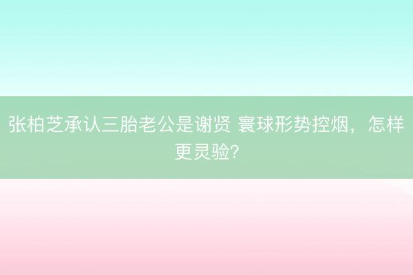 张柏芝承认三胎老公是谢贤 寰球形势控烟，怎样更灵验？
