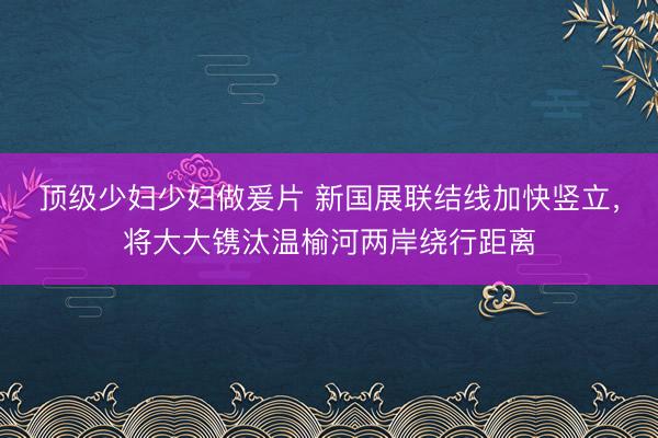 顶级少妇少妇做爰片 新国展联结线加快竖立,将大大镌汰温榆河两岸绕行距离