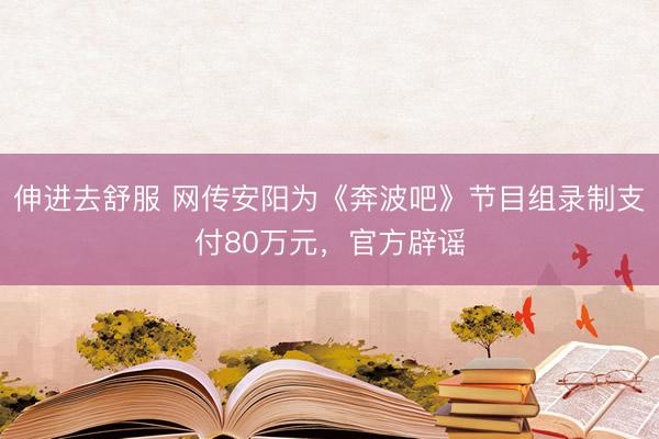 伸进去舒服 网传安阳为《奔波吧》节目组录制支付80万元,官方辟谣