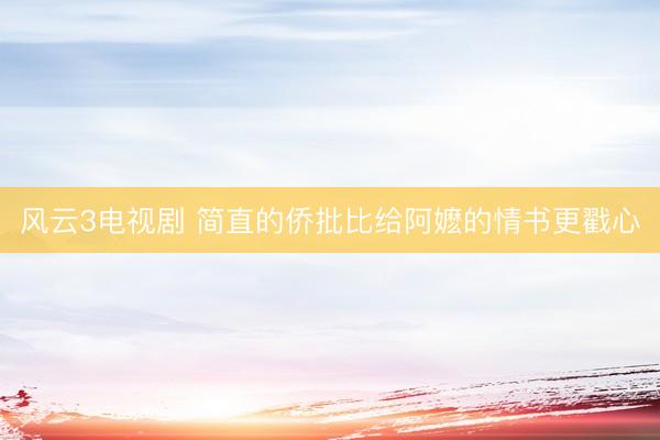 风云3电视剧 简直的侨批比给阿嬷的情书更戳心