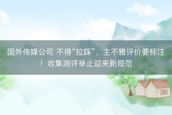 国外传媒公司 不得“拉踩”、主不雅评价要标注！收集测评举止迎来新规范