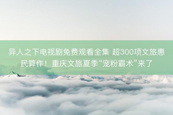 异人之下电视剧免费观看全集 超300项文旅惠民算作！重庆文旅夏季“宠粉霸术”来了