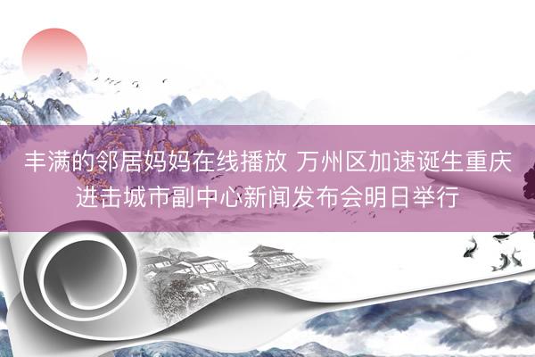 丰满的邻居妈妈在线播放 万州区加速诞生重庆进击城市副中心新闻发布会明日举行