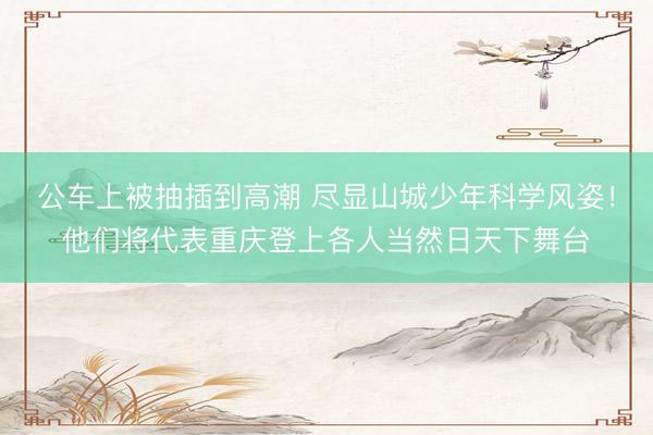 公车上被抽插到高潮 尽显山城少年科学风姿！他们将代表重庆登上各人当然日天下舞台