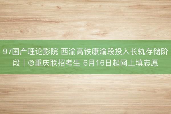 97国产理论影院 西渝高铁康渝段投入长轨存储阶段｜@重庆联招考生 6月16日起网上填志愿