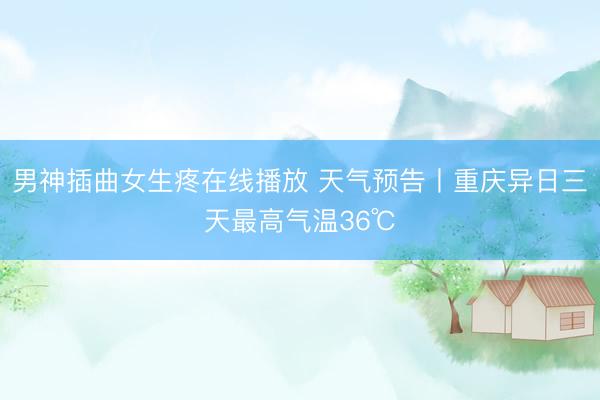 男神插曲女生疼在线播放 天气预告丨重庆异日三天最高气温36℃