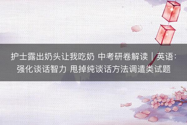 护士露出奶头让我吃奶 中考研卷解读｜英语：强化谈话智力 甩掉纯谈话方法调遣类试题
