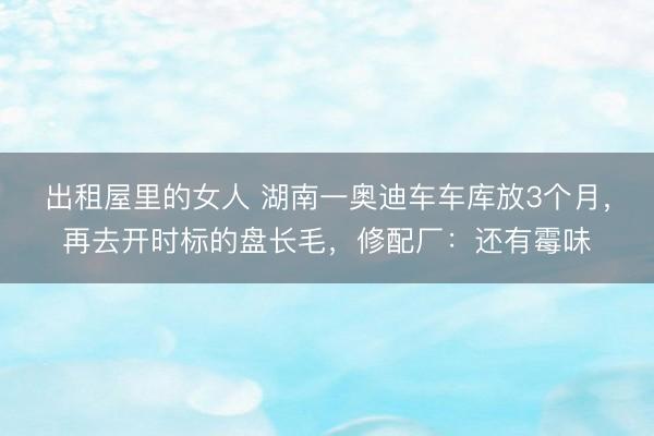 出租屋里的女人 湖南一奥迪车车库放3个月，再去开时标的盘长毛，修配厂：还有霉味