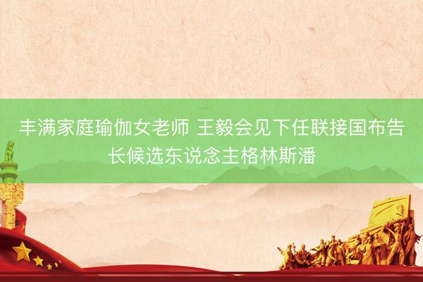 丰满家庭瑜伽女老师 王毅会见下任联接国布告长候选东说念主格林斯潘