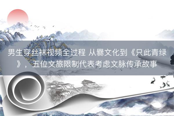 男生穿丝袜视频全过程 从爨文化到《只此青绿》，五位文旅限制代表考虑文脉传承故事