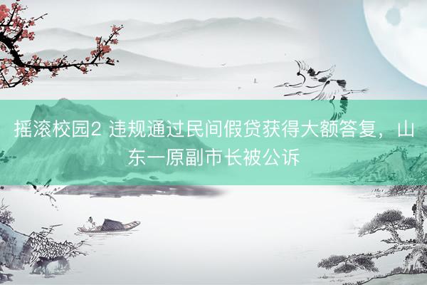 摇滚校园2 违规通过民间假贷获得大额答复，山东一原副市长被公诉