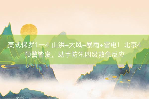 美式保罗1一4 山洪+大风+暴雨+雷电！北京4预警皆发，动手防汛四级救急反应