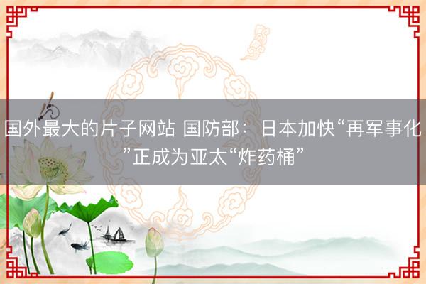 国外最大的片子网站 国防部：日本加快“再军事化”正成为亚太“炸药桶”
