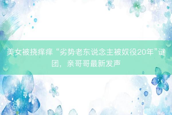 美女被挠痒痒 “劣势老东说念主被奴役20年”谜团，亲哥哥最新发声