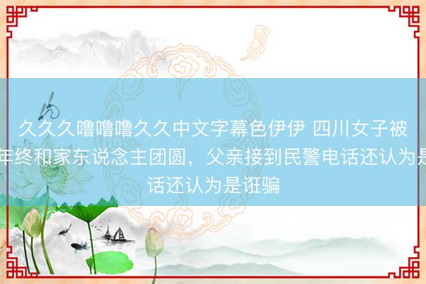 久久久噜噜噜久久中文字幕色伊伊 四川女子被拐37年终和家东说念主团圆，父亲接到民警电话还认为是诳骗