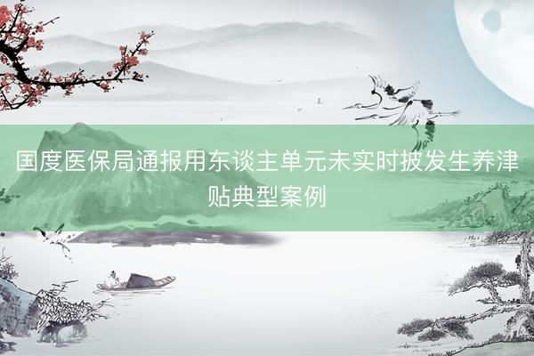 国度医保局通报用东谈主单元未实时披发生养津贴典型案例