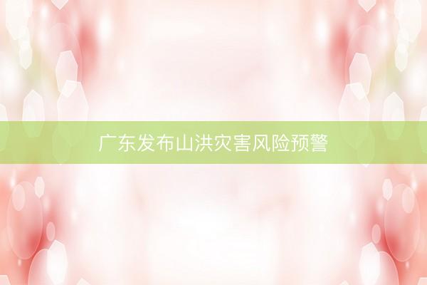 广东发布山洪灾害风险预警
