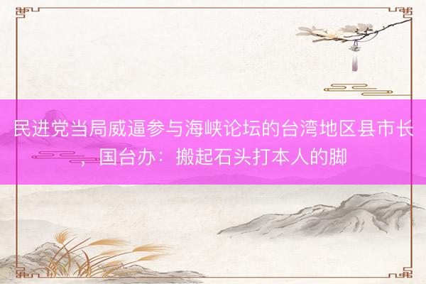 民进党当局威逼参与海峡论坛的台湾地区县市长，国台办：搬起石头打本人的脚