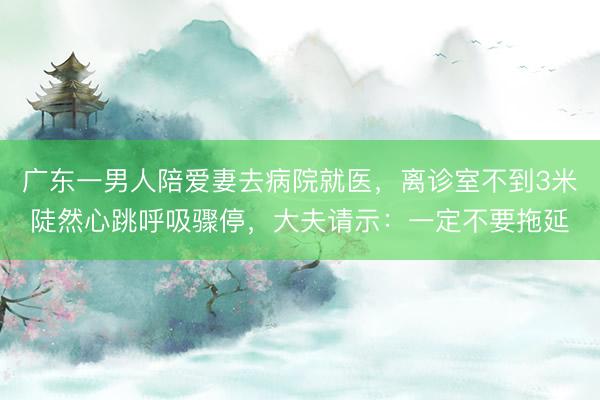 广东一男人陪爱妻去病院就医，离诊室不到3米陡然心跳呼吸骤停，大夫请示：一定不要拖延
