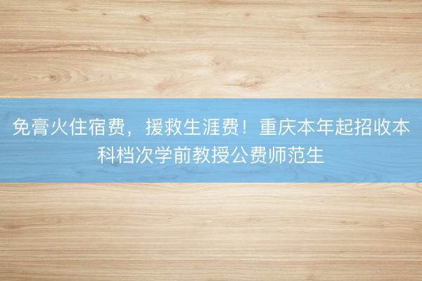 免膏火住宿费，援救生涯费！重庆本年起招收本科档次学前教授公费师范生