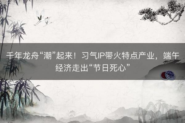 千年龙舟“潮”起来！习气IP带火特点产业，端午经济走出“节日死心”