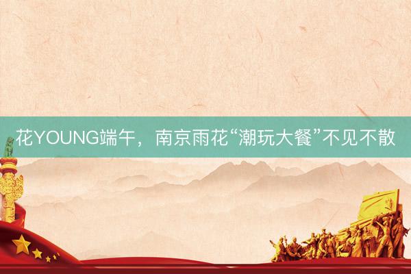 花YOUNG端午，南京雨花“潮玩大餐”不见不散