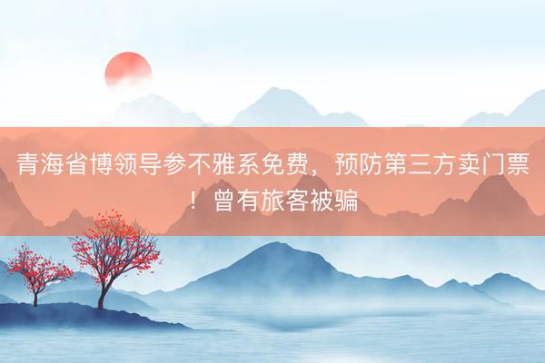 青海省博领导参不雅系免费，预防第三方卖门票！曾有旅客被骗