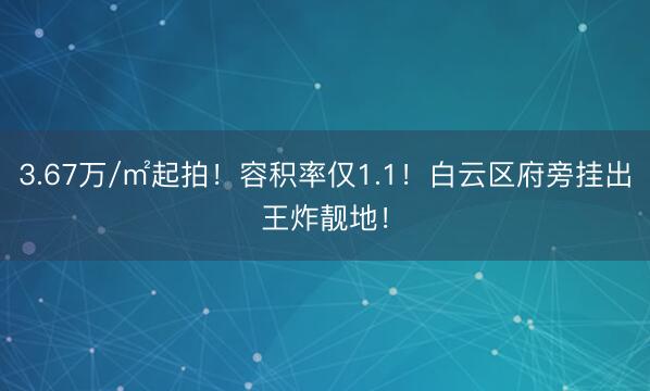 3.67万/㎡起拍！容积率仅1.1！白云区府旁挂出王炸靓地！