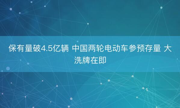 保有量破4.5亿辆 中国两轮电动车参预存量 大洗牌在即