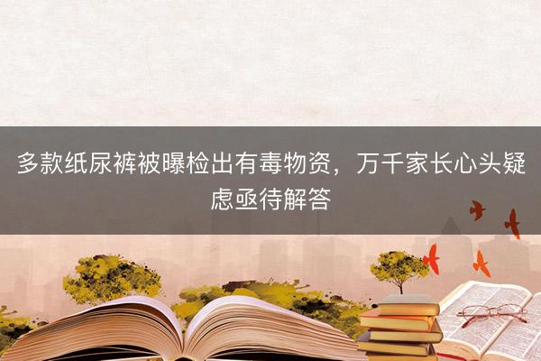 多款纸尿裤被曝检出有毒物资，万千家长心头疑虑亟待解答