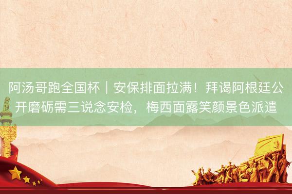 阿汤哥跑全国杯｜安保排面拉满！拜谒阿根廷公开磨砺需三说念安检，梅西面露笑颜景色派遣