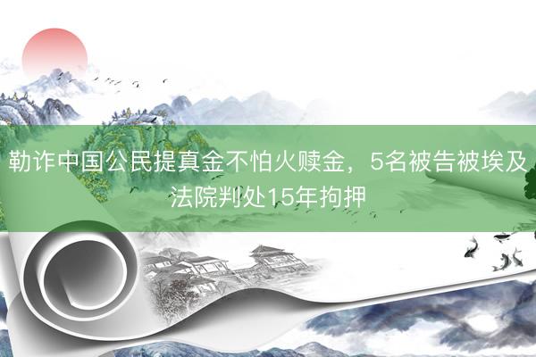 勒诈中国公民提真金不怕火赎金，5名被告被埃及法院判处15年拘押