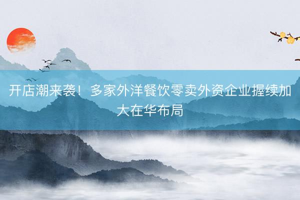 开店潮来袭！多家外洋餐饮零卖外资企业握续加大在华布局