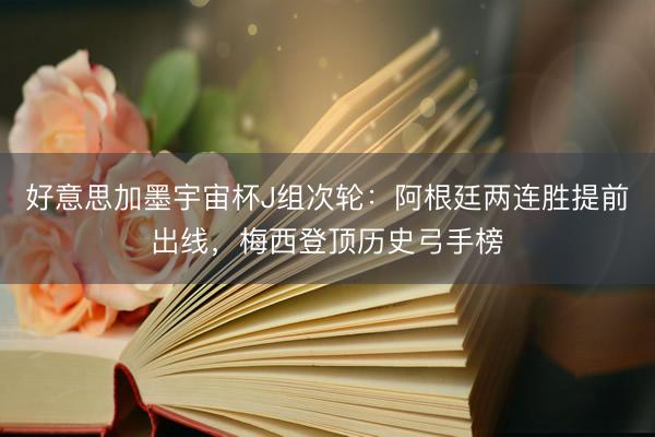 好意思加墨宇宙杯J组次轮：阿根廷两连胜提前出线，梅西登顶历史弓手榜