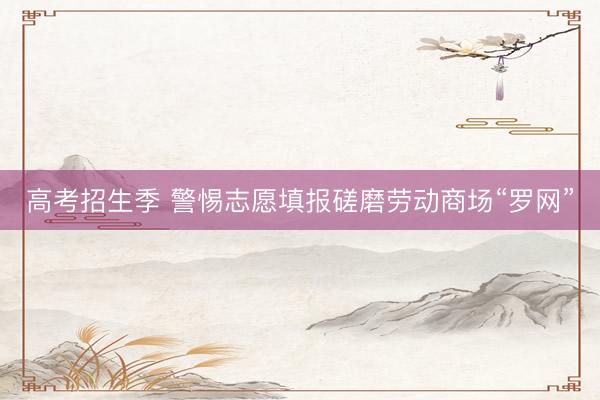 高考招生季 警惕志愿填报磋磨劳动商场“罗网”